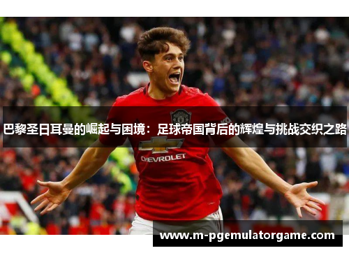 巴黎圣日耳曼的崛起与困境：足球帝国背后的辉煌与挑战交织之路