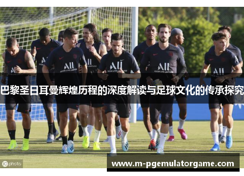 巴黎圣日耳曼辉煌历程的深度解读与足球文化的传承探究