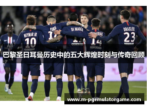 巴黎圣日耳曼历史中的五大辉煌时刻与传奇回顾