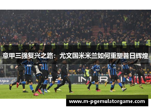 意甲三强复兴之路：尤文国米米兰如何重塑昔日辉煌