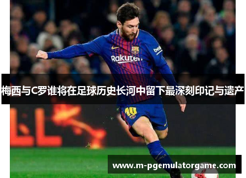 梅西与C罗谁将在足球历史长河中留下最深刻印记与遗产