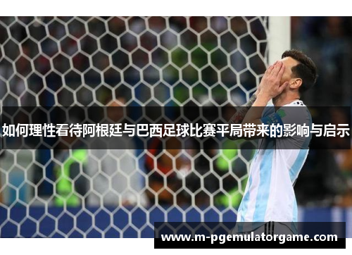 如何理性看待阿根廷与巴西足球比赛平局带来的影响与启示