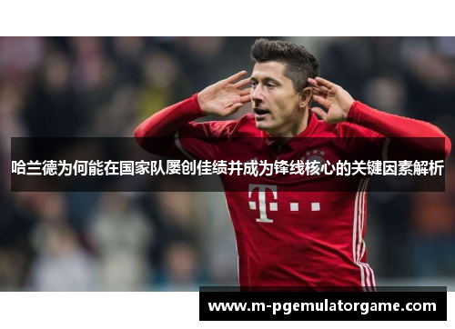 哈兰德为何能在国家队屡创佳绩并成为锋线核心的关键因素解析