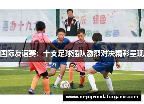 国际友谊赛：十支足球强队激烈对决精彩呈现
