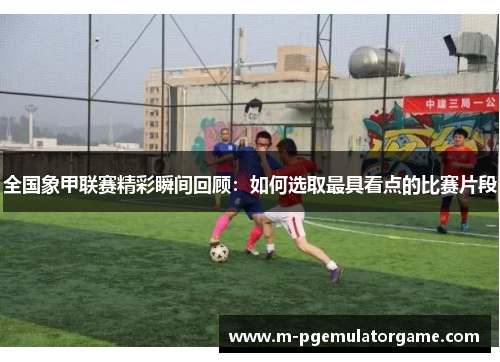 全国象甲联赛精彩瞬间回顾：如何选取最具看点的比赛片段