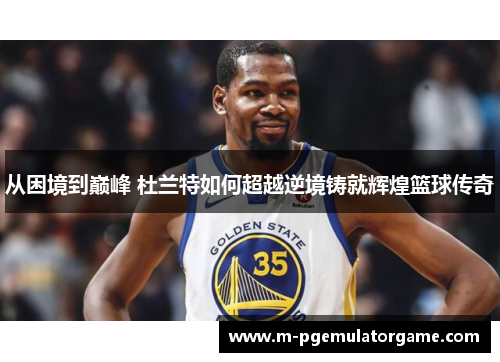 从困境到巅峰 杜兰特如何超越逆境铸就辉煌篮球传奇
