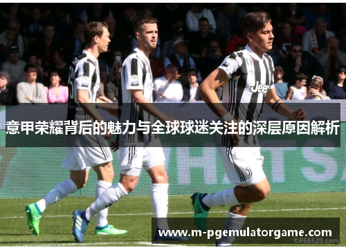 意甲荣耀背后的魅力与全球球迷关注的深层原因解析