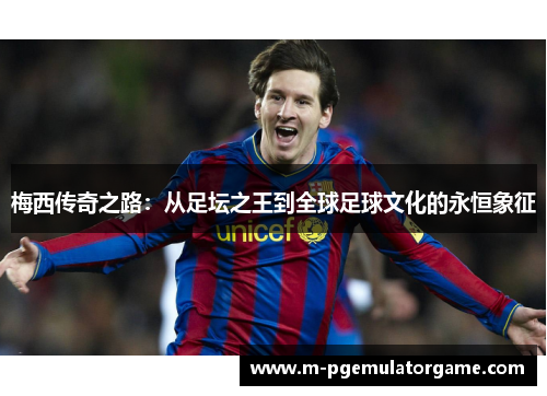 梅西传奇之路：从足坛之王到全球足球文化的永恒象征