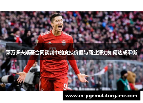 莱万多夫斯基合同谈判中的竞技价值与商业潜力如何达成平衡
