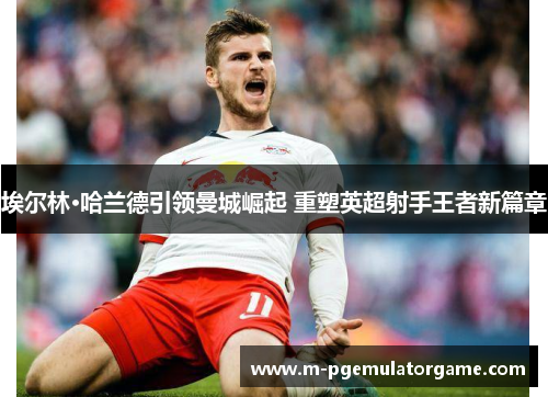 埃尔林·哈兰德引领曼城崛起 重塑英超射手王者新篇章