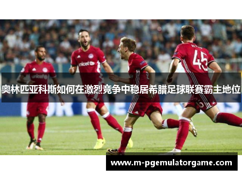 奥林匹亚科斯如何在激烈竞争中稳居希腊足球联赛霸主地位