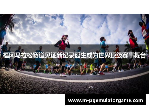 福冈马拉松赛道见证新纪录诞生成为世界顶级赛事舞台
