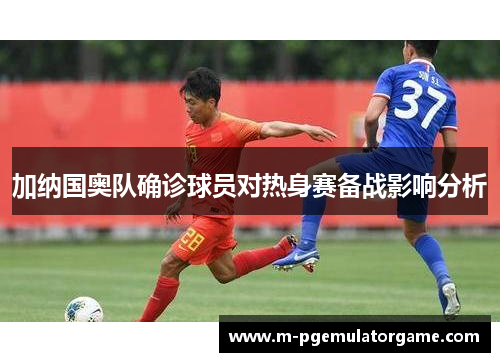 加纳国奥队确诊球员对热身赛备战影响分析