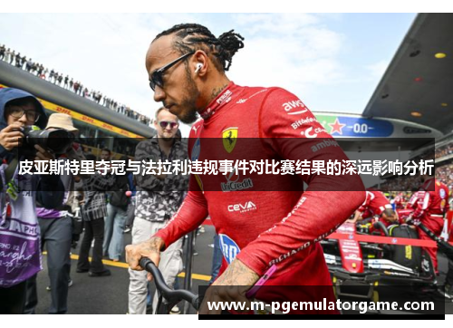 皮亚斯特里夺冠与法拉利违规事件对比赛结果的深远影响分析
