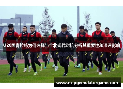 U20国青拉练为何选择与全北现代对抗分析其重要性和深远影响