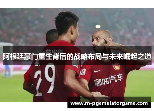 阿根廷豪门重生背后的战略布局与未来崛起之道