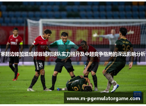 塞超边锋加盟成都蓉城对球队实力提升及中超竞争格局的深远影响分析