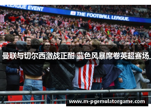 曼联与切尔西激战正酣 蓝色风暴席卷英超赛场