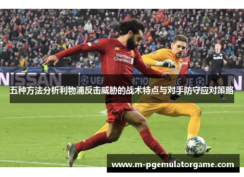 五种方法分析利物浦反击威胁的战术特点与对手防守应对策略