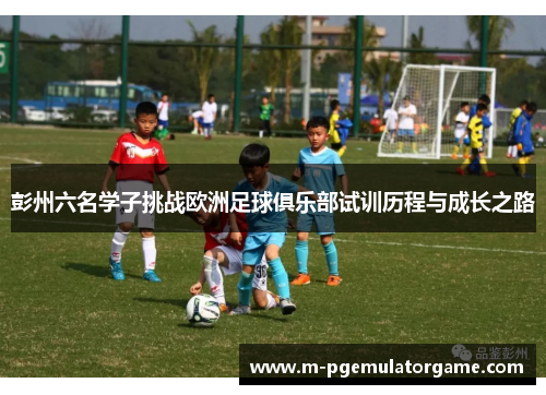 彭州六名学子挑战欧洲足球俱乐部试训历程与成长之路