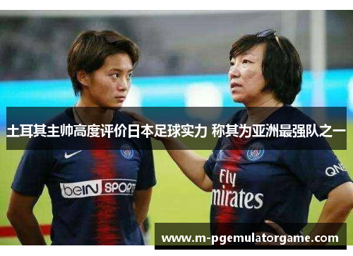 土耳其主帅高度评价日本足球实力 称其为亚洲最强队之一