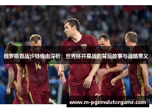 俄罗斯首战沙特缘由深析：世界杯开幕战的背后故事与战略意义