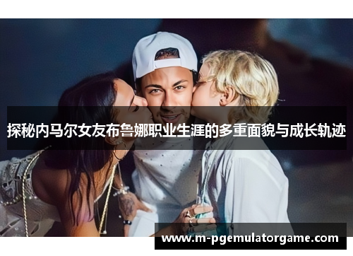 探秘内马尔女友布鲁娜职业生涯的多重面貌与成长轨迹