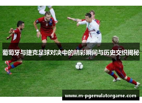葡萄牙与捷克足球对决中的精彩瞬间与历史交织揭秘