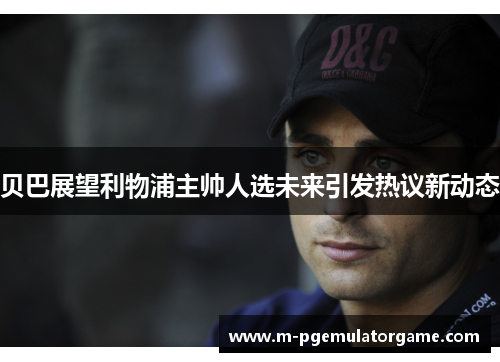 贝巴展望利物浦主帅人选未来引发热议新动态