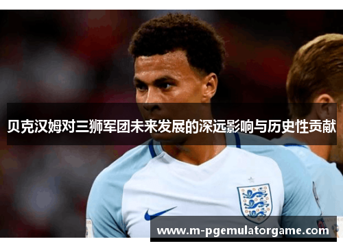 贝克汉姆对三狮军团未来发展的深远影响与历史性贡献