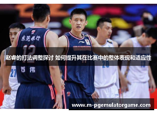 赵睿的打法调整探讨 如何提升其在比赛中的整体表现和适应性