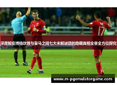 深度解密博格坎普与皇马之间七大未解谜团的隐藏真相全景全方位探究