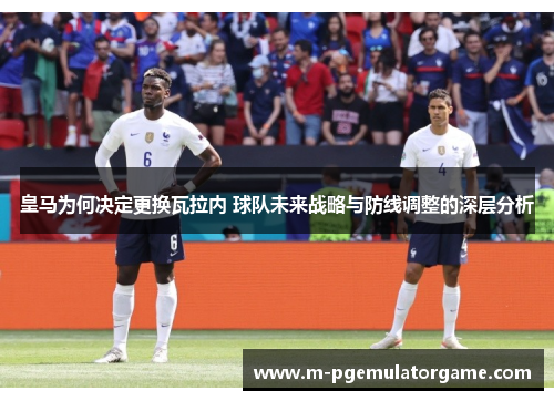 皇马为何决定更换瓦拉内 球队未来战略与防线调整的深层分析