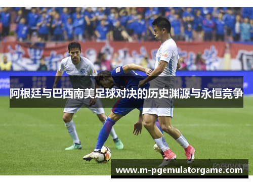 阿根廷与巴西南美足球对决的历史渊源与永恒竞争