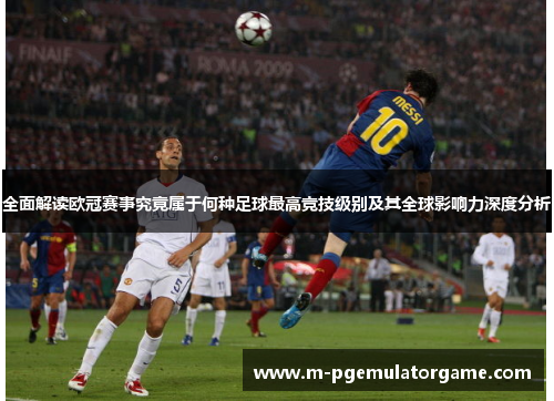 全面解读欧冠赛事究竟属于何种足球最高竞技级别及其全球影响力深度分析 全面解读欧冠赛事究竟属于何种足球最高竞技级别及其全球影响力深度分析
