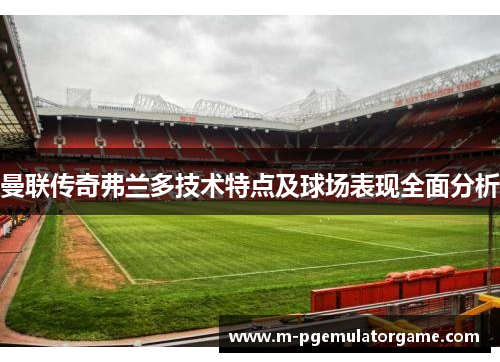 曼联传奇弗兰多技术特点及球场表现全面分析 曼联传奇弗兰多技术特点及球场表现全面分析