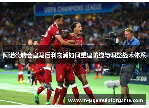 阿诺德转会皇马后利物浦如何重建防线与调整战术体系 阿诺德转会皇马后利物浦如何重建防线与调整战术体系