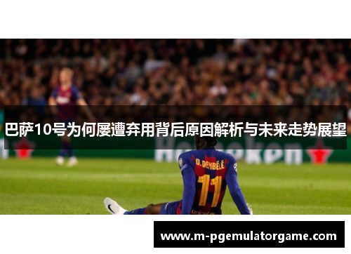 巴萨10号为何屡遭弃用背后原因解析与未来走势展望