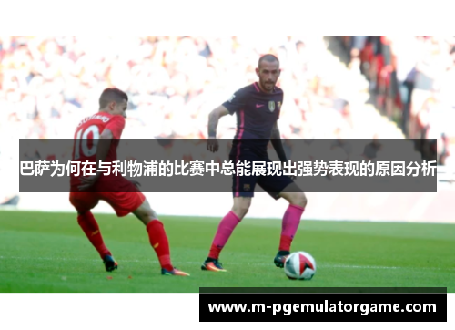 巴萨为何在与利物浦的比赛中总能展现出强势表现的原因分析