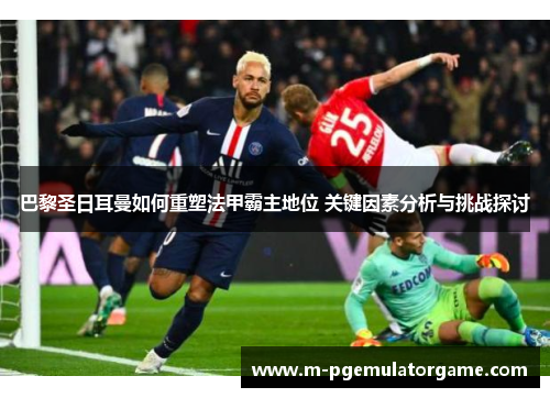 巴黎圣日耳曼如何重塑法甲霸主地位 关键因素分析与挑战探讨