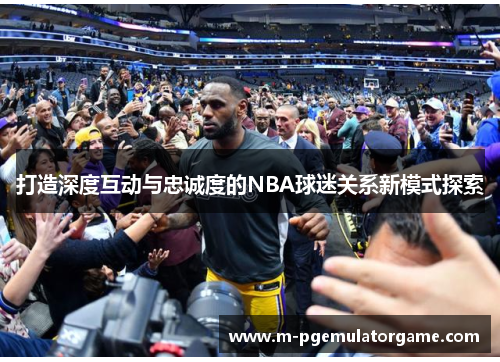 打造深度互动与忠诚度的NBA球迷关系新模式探索