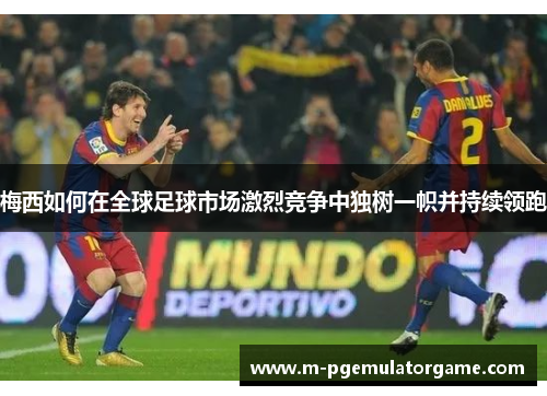梅西如何在全球足球市场激烈竞争中独树一帜并持续领跑 梅西如何在全球足球市场激烈竞争中独树一帜并持续领跑