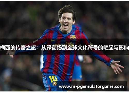 梅西的传奇之旅:从绿茵场到全球文化符号的崛起与影响 梅西的传奇之旅:从绿茵场到全球文化符号的崛起与影响