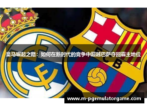 皇马崛起之路：如何在新时代的竞争中超越巴萨夺回霸主地位