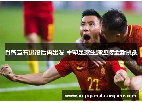 肖智宣布退役后再出发 重塑足球生涯迎接全新挑战