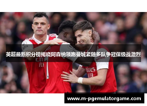 英超最新积分榜揭晓阿森纳领跑曼城紧随多队争冠保级战激烈