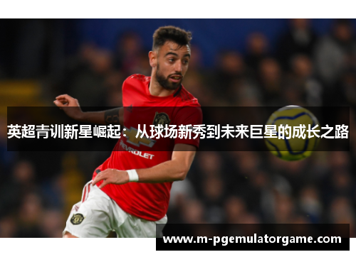 英超青训新星崛起:从球场新秀到未来巨星的成长之路 英超青训新星崛起:从球场新秀到未来巨星的成长之路