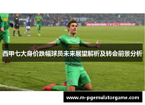 西甲七大身价跌幅球员未来展望解析及转会前景分析