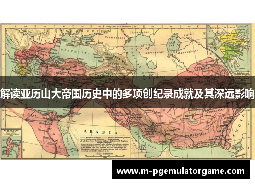 解读亚历山大帝国历史中的多项创纪录成就及其深远影响