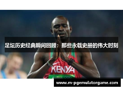 足坛历史经典瞬间回顾：那些永载史册的伟大时刻